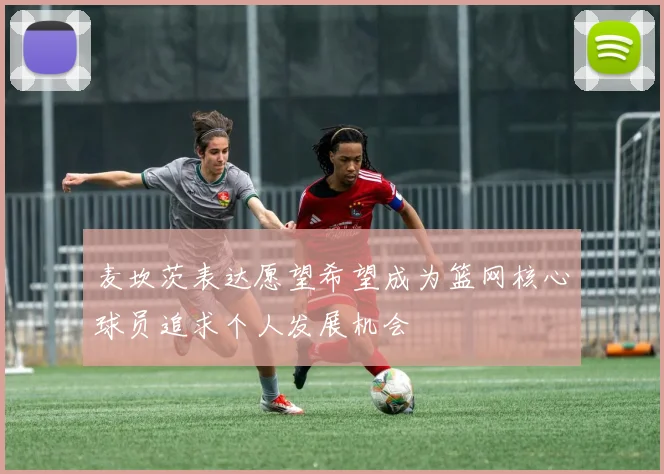 麦坎茨表达愿望希望成为篮网核心球员追求个人发展机会