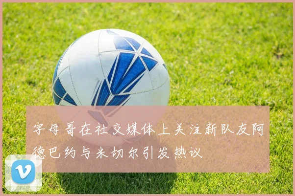 字母哥在社交媒体上关注新队友阿德巴约与米切尔引发热议