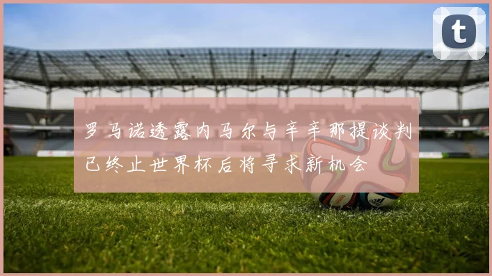 罗马诺透露内马尔与辛辛那提谈判已终止世界杯后将寻求新机会