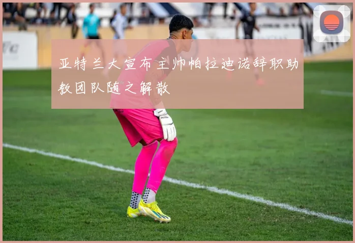亚特兰大宣布主帅帕拉迪诺辞职助教团队随之解散