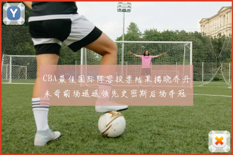 CBA最佳国际阵容投票结果揭晓乔丹米奇前场遥遥领先史密斯后场夺冠