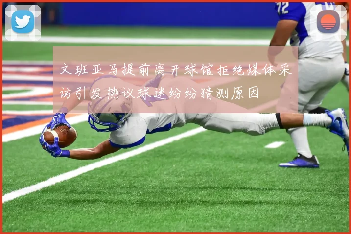 文班亚马提前离开球馆拒绝媒体采访引发热议球迷纷纷猜测原因