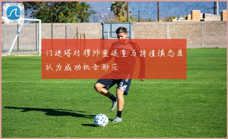 门迭塔对穆帅重返皇马持谨慎态度认为成功机会渺茫