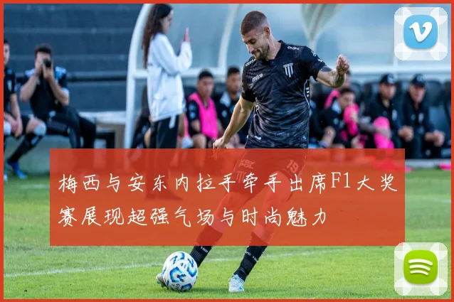 梅西与安东内拉手牵手出席F1大奖赛展现超强气场与时尚魅力