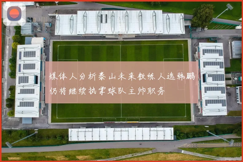 媒体人分析泰山未来教练人选韩鹏仍将继续执掌球队主帅职务