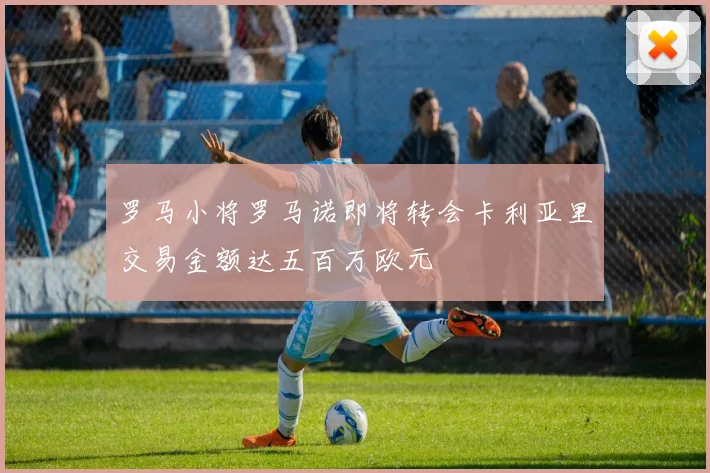 罗马小将罗马诺即将转会卡利亚里交易金额达五百万欧元