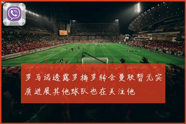 罗马诺透露罗梅罗转会曼联暂无实质进展其他球队也在关注他