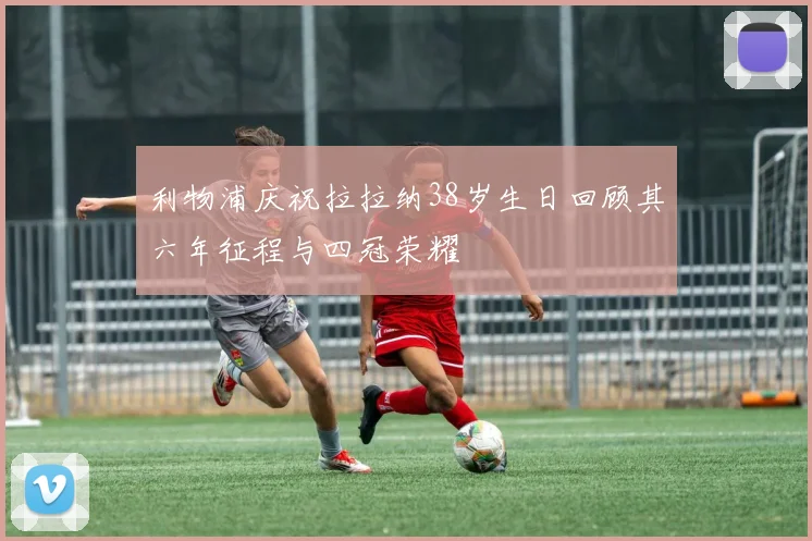 利物浦庆祝拉拉纳38岁生日回顾其六年征程与四冠荣耀