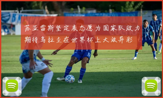苏亚雷斯坚定表态愿为国家队效力期待乌拉圭在世界杯上大放异彩