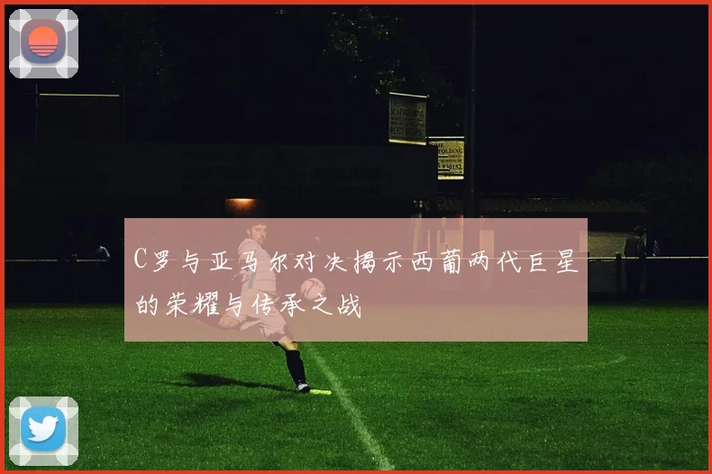 C罗与亚马尔对决揭示西葡两代巨星的荣耀与传承之战
