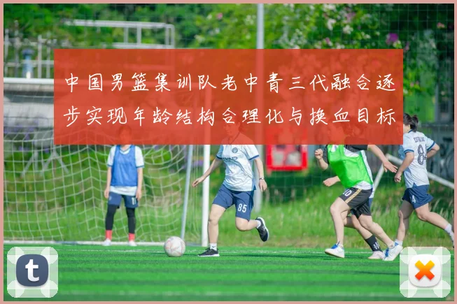 中国男篮集训队老中青三代融合逐步实现年龄结构合理化与换血目标
