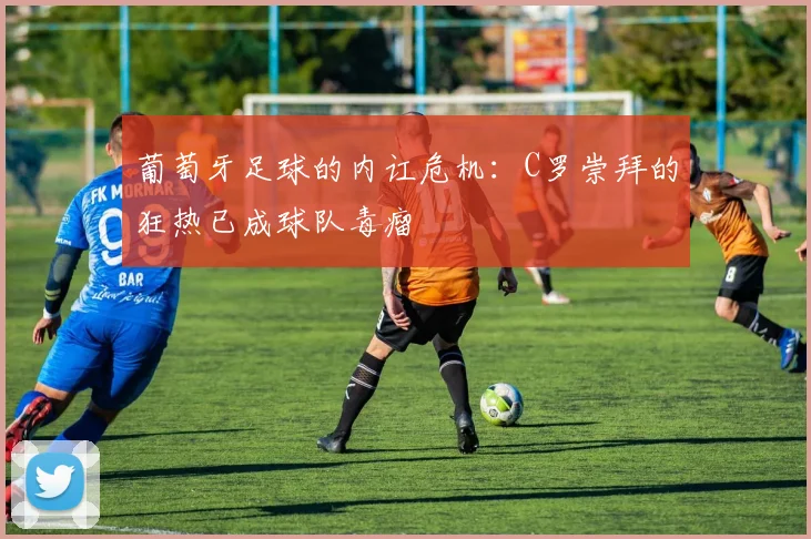葡萄牙足球的内讧危机：C罗崇拜的狂热已成球队毒瘤