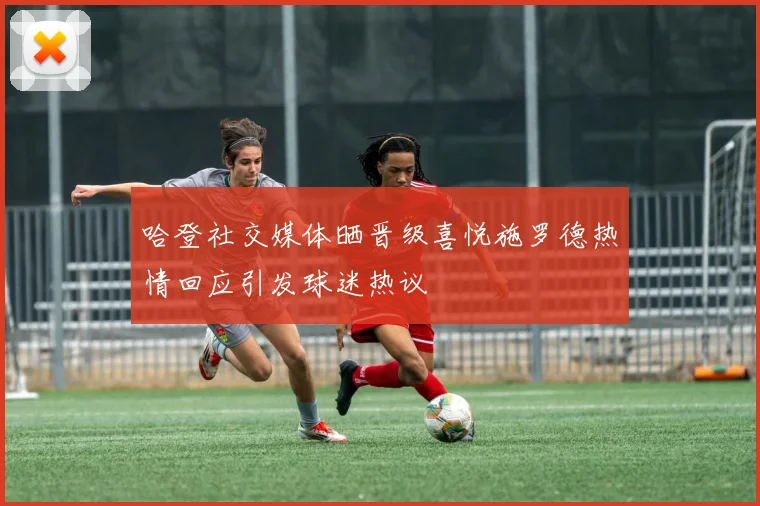 哈登社交媒体晒晋级喜悦施罗德热情回应引发球迷热议