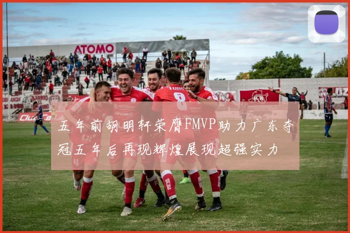 五年前胡明轩荣膺FMVP助力广东夺冠五年后再现辉煌展现超强实力