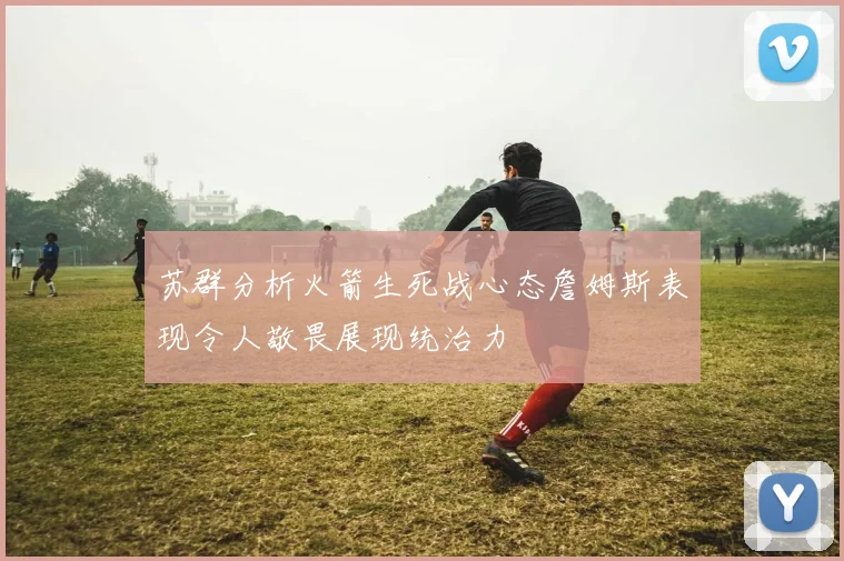 苏群分析火箭生死战心态詹姆斯表现令人敬畏展现统治力