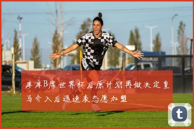 库库B席世界杯后原计划再做决定皇马介入后迅速表态愿加盟
