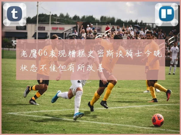 老鹰G6表现糟糕史密斯谈骑士今晚状态不佳但有所改善