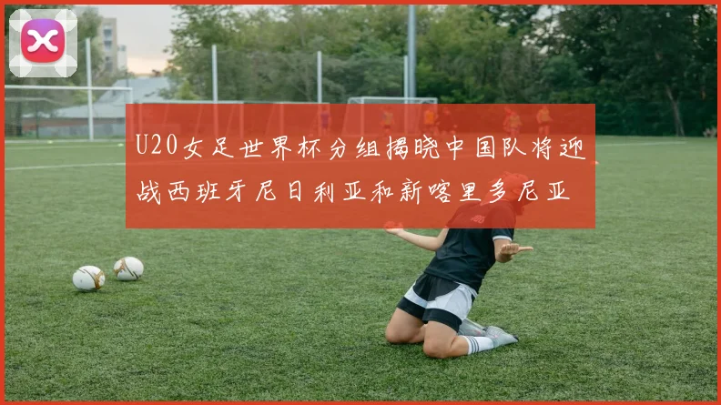 U20女足世界杯分组揭晓中国队将迎战西班牙尼日利亚和新喀里多尼亚
