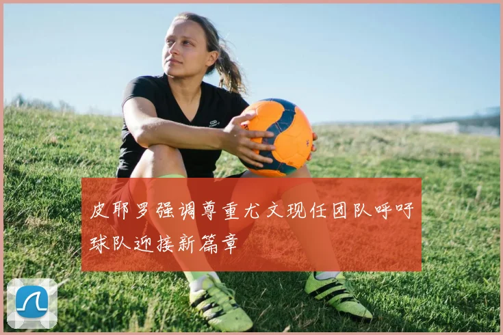 皮耶罗强调尊重尤文现任团队呼吁球队迎接新篇章