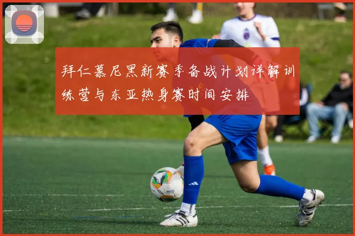 拜仁慕尼黑新赛季备战计划详解训练营与东亚热身赛时间安排