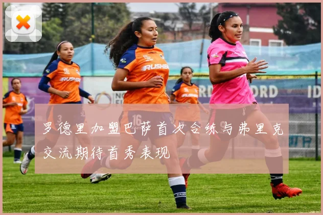 罗德里加盟巴萨首次合练与弗里克交流期待首秀表现