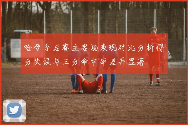 哈登季后赛主客场表现对比分析得分失误与三分命中率差异显著