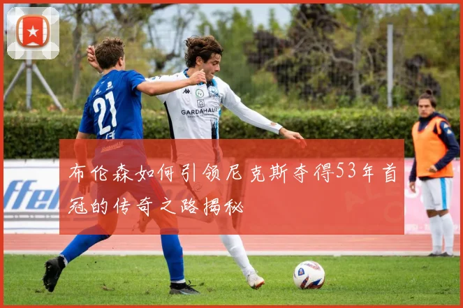 布伦森如何引领尼克斯夺得53年首冠的传奇之路揭秘